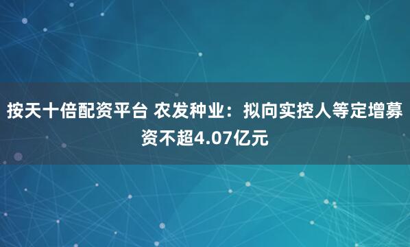 按天十倍配资平台 农发种业：拟向实控人等定增募资不超4.07亿元