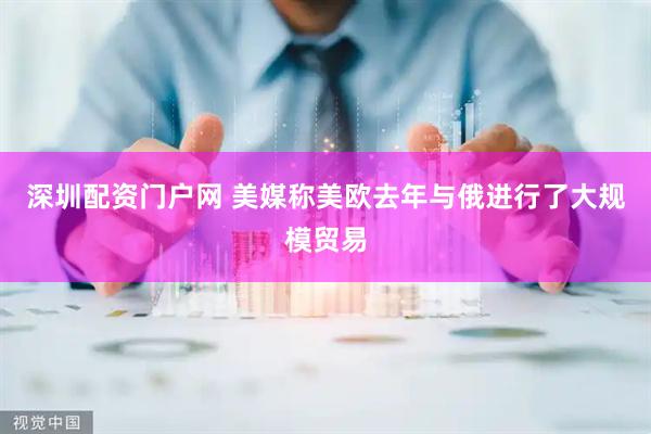 深圳配资门户网 美媒称美欧去年与俄进行了大规模贸易