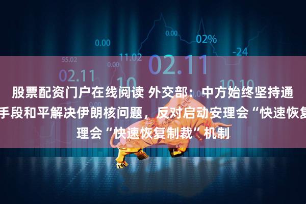 股票配资门户在线阅读 外交部：中方始终坚持通过政治外交手段和平解决伊朗核问题，反对启动安理会“快速恢复制裁”机制