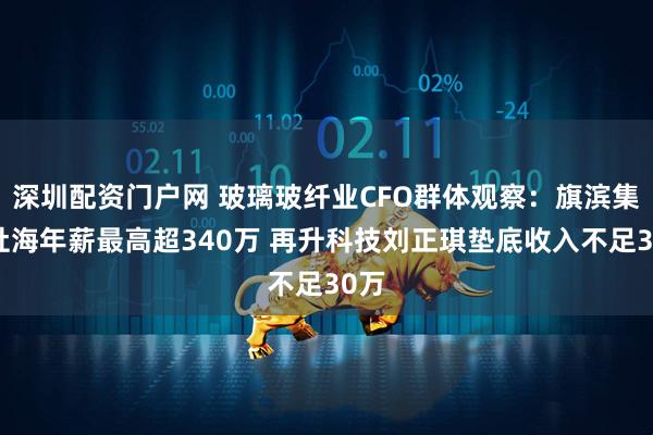 深圳配资门户网 玻璃玻纤业CFO群体观察：旗滨集团杜海年薪最高超340万 再升科技刘正琪垫底收入不足30万