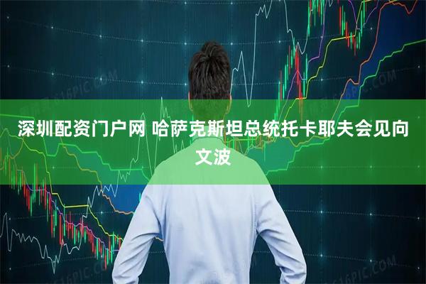 深圳配资门户网 哈萨克斯坦总统托卡耶夫会见向文波