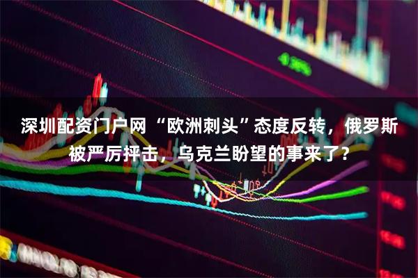 深圳配资门户网 “欧洲刺头”态度反转，俄罗斯被严厉抨击，乌克兰盼望的事来了？