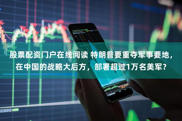 股票配资门户在线阅读 特朗普要重夺军事要地，在中国的战略大后方，部署超过1万名美军？