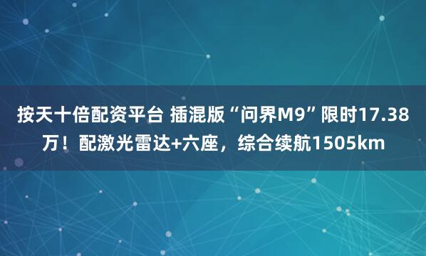 按天十倍配资平台 插混版“问界M9”限时17.38万！配激光雷达+六座，综合续航1505km