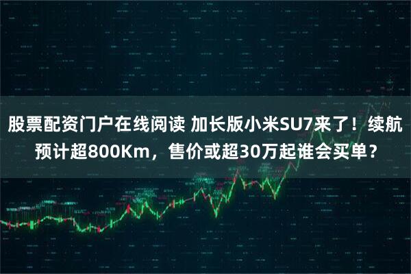 股票配资门户在线阅读 加长版小米SU7来了！续航预计超800Km，售价或超30万起谁会买单？