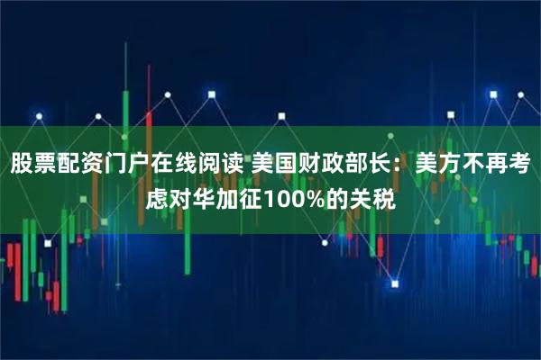股票配资门户在线阅读 美国财政部长：美方不再考虑对华加征100%的关税