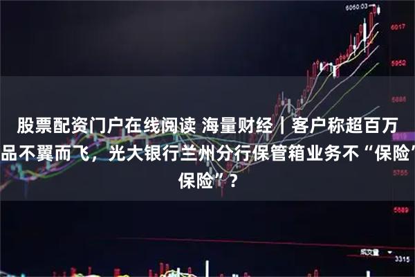 股票配资门户在线阅读 海量财经|客户称超百万物品不翼而飞,光大银行兰州分行保管箱业务不“保险”?
