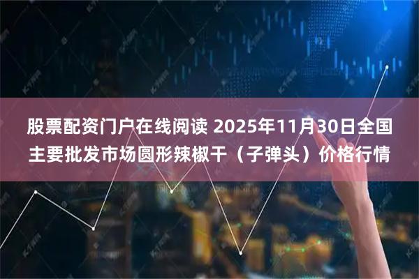 股票配资门户在线阅读 2025年11月30日全国主要批发市场圆形辣椒干（子弹头）价格行情