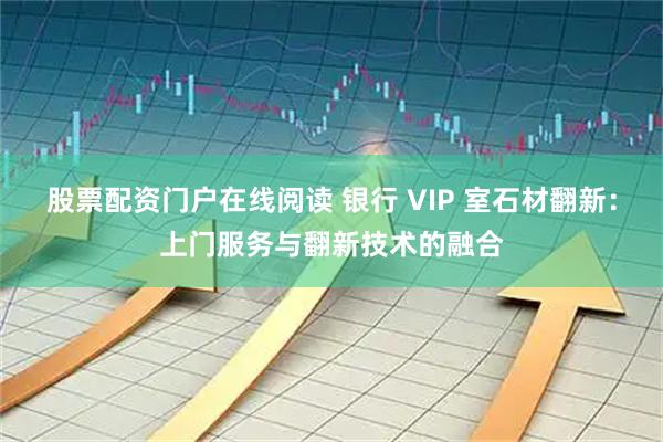 股票配资门户在线阅读 银行 VIP 室石材翻新：上门服务与翻新技术的融合