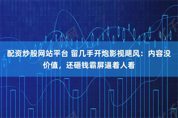 配资炒股网站平台 留几手开炮影视飓风：内容没价值，还砸钱霸屏逼着人看