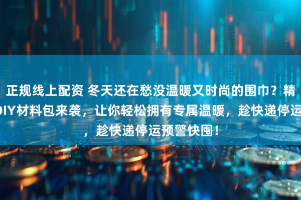 正规线上配资 冬天还在愁没温暖又时尚的围巾？精选围巾与DIY材料包来袭，让你轻松拥有专属温暖，趁快递停运预警快囤！
