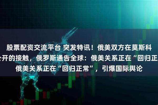 股票配资交流平台 突发特讯！俄美双方在莫斯科和华盛顿进行了未公开的接触，俄罗斯通告全球：俄美关系正在“回归正常”，引爆国际舆论