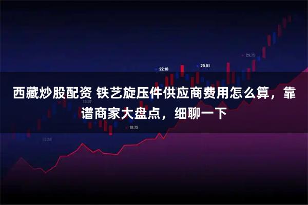 西藏炒股配资 铁艺旋压件供应商费用怎么算，靠谱商家大盘点，细聊一下