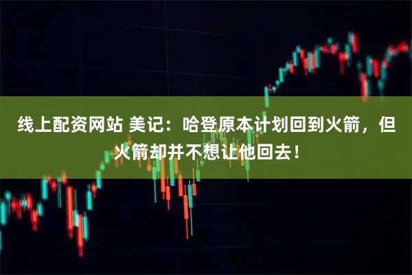 线上配资网站 美记：哈登原本计划回到火箭，但火箭却并不想让他回去！
