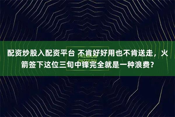 配资炒股入配资平台 不肯好好用也不肯送走，火箭签下这位三旬中锋完全就是一种浪费？