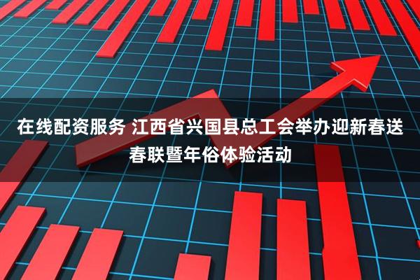 在线配资服务 江西省兴国县总工会举办迎新春送春联暨年俗体验活动
