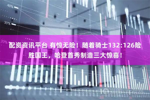 配资资讯平台 有惊无险！随着骑士132:126险胜国王，哈登首秀制造三大惊喜！