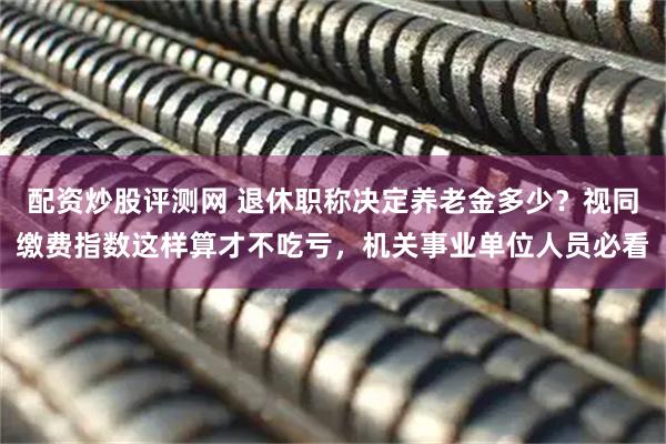 配资炒股评测网 退休职称决定养老金多少？视同缴费指数这样算才不吃亏，机关事业单位人员必看