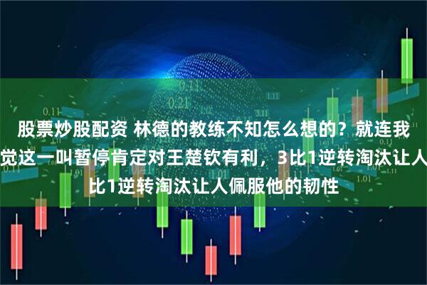 股票炒股配资 林德的教练不知怎么想的?就连我这个外行都感觉这一叫暂停肯定对王楚钦有利,3比1逆转淘汰让人佩服他的韧性