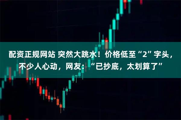 配资正规网站 突然大跳水!价格低至“2”字头,不少人心动,网友:“已抄底,太划算了”
