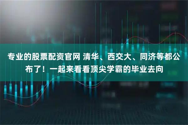专业的股票配资官网 清华、西交大、同济等都公布了！一起来看看顶尖学霸的毕业去向