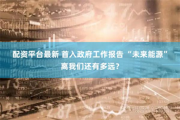 配资平台最新 首入政府工作报告 “未来能源”离我们还有多远?