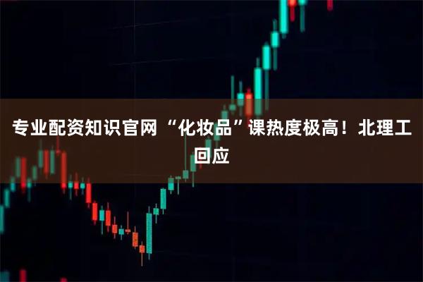 专业配资知识官网 “化妆品”课热度极高!北理工回应