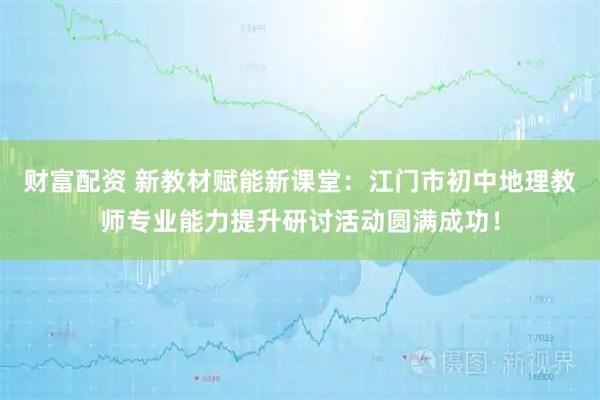 财富配资 新教材赋能新课堂:江门市初中地理教师专业能力提升研讨活动圆满成功!
