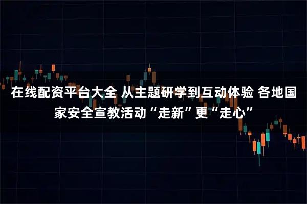 在线配资平台大全 从主题研学到互动体验 各地国家安全宣教活动“走新”更“走心”