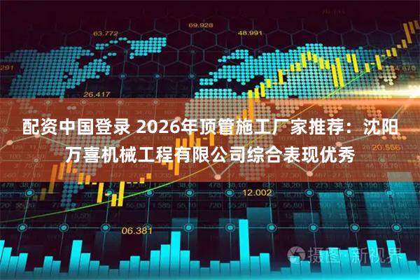配资中国登录 2026年顶管施工厂家推荐：沈阳万喜机械工程有限公司综合表现优秀