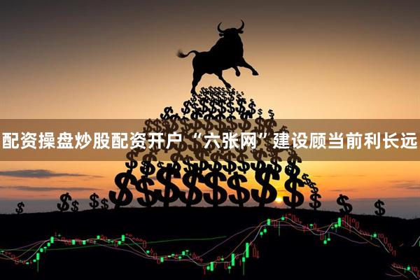 配资操盘炒股配资开户 “六张网”建设顾当前利长远
