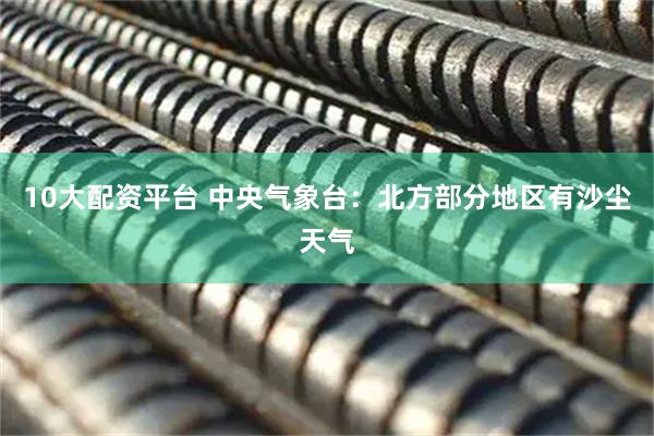 10大配资平台 中央气象台：北方部分地区有沙尘天气