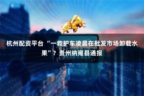 杭州配资平台 “一救护车凌晨在批发市场卸载水果”?贵州纳雍县通报