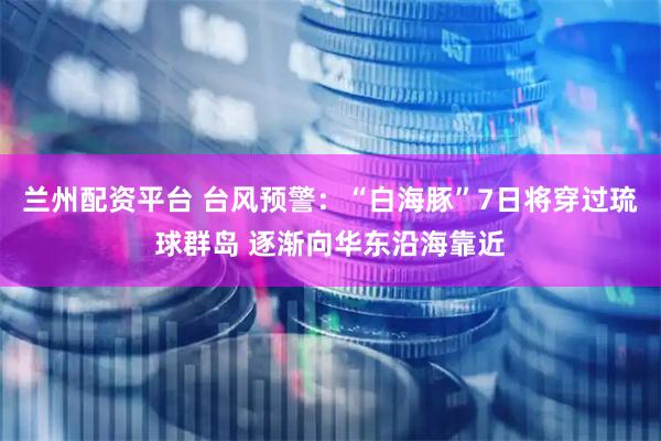 兰州配资平台 台风预警:“白海豚”7日将穿过琉球群岛 逐渐向华东沿海靠近