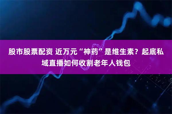 股市股票配资 近万元“神药”是维生素？起底私域直播如何收割老年人钱包