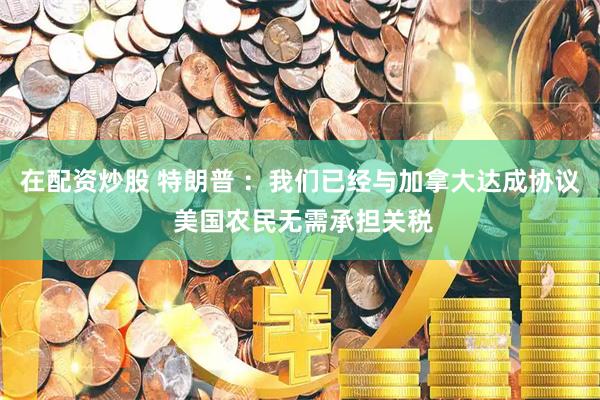 在配资炒股 特朗普 ：我们已经与加拿大达成协议 美国农民无需承担关税