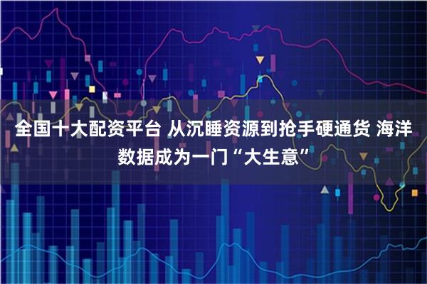 全国十大配资平台 从沉睡资源到抢手硬通货 海洋数据成为一门“大生意”