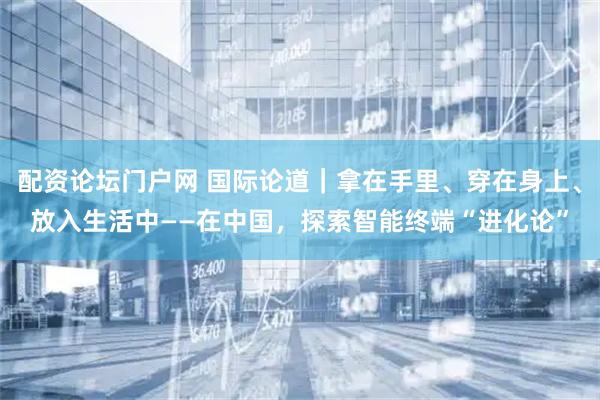 配资论坛门户网 国际论道｜拿在手里、穿在身上、放入生活中——在中国，探索智能终端“进化论”